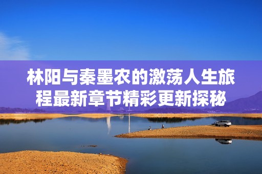 林阳与秦墨农的激荡人生旅程最新章节精彩更新探秘