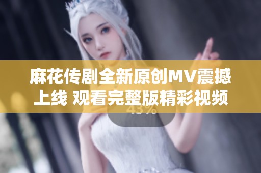 麻花传剧全新原创MV震撼上线 观看完整版精彩视频不容错过