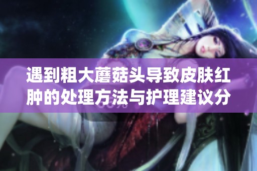 遇到粗大蘑菇头导致皮肤红肿的处理方法与护理建议分享(1)