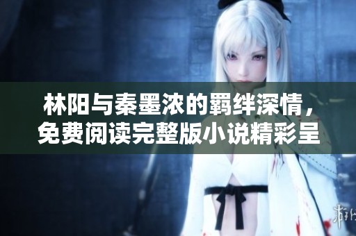 林阳与秦墨浓的羁绊深情，免费阅读完整版小说精彩呈现