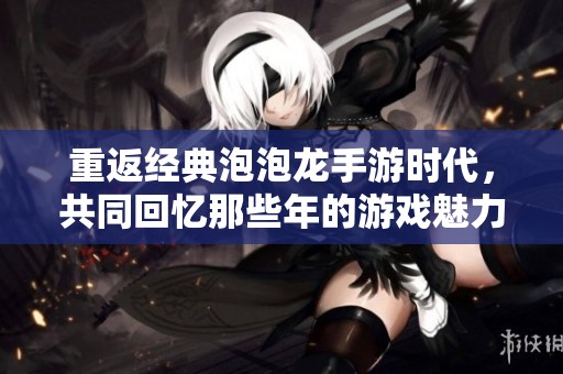 重返经典泡泡龙手游时代，共同回忆那些年的游戏魅力与乐趣