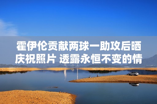 霍伊伦贡献两球一助攻后晒庆祝照片 透露永恒不变的情感