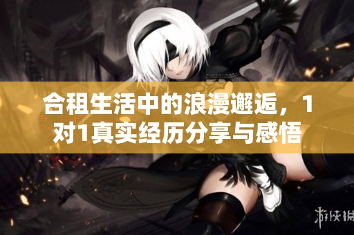 合租生活中的浪漫邂逅，1对1真实经历分享与感悟