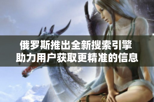 俄罗斯推出全新搜索引擎 助力用户获取更精准的信息服务