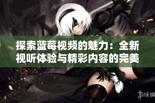 探索蓝莓视频的魅力：全新视听体验与精彩内容的完美结合