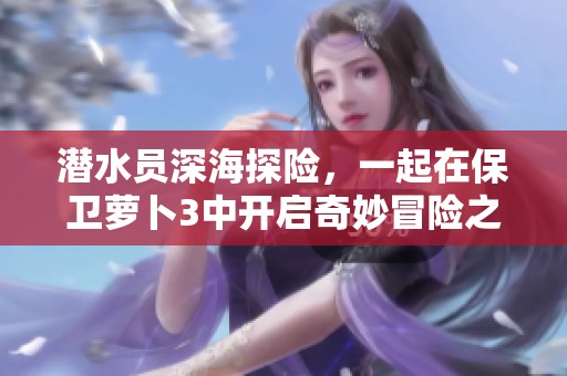 潜水员深海探险，一起在保卫萝卜3中开启奇妙冒险之旅