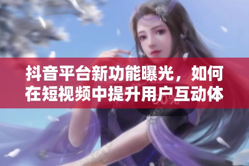 抖音平台新功能曝光，如何在短视频中提升用户互动体验