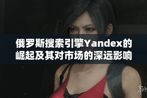 俄罗斯搜索引擎Yandex的崛起及其对市场的深远影响分析