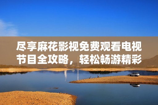 尽享麻花影视免费观看电视节目全攻略，轻松畅游精彩内容