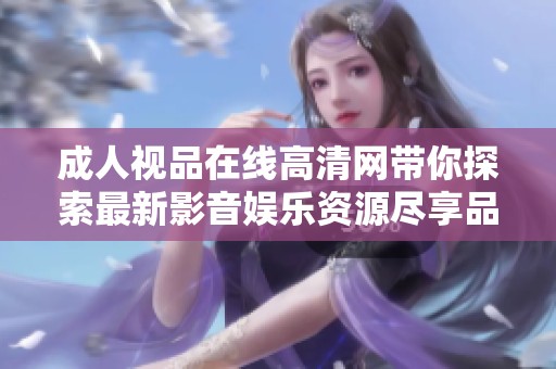 成人视品在线高清网带你探索最新影音娱乐资源尽享品质生活