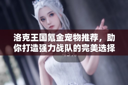 洛克王国氪金宠物推荐，助你打造强力战队的完美选择