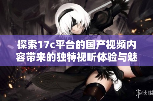 探索17c平台的国产视频内容带来的独特视听体验与魅力