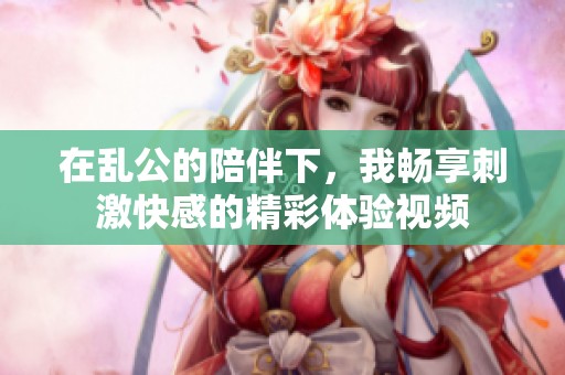 在乱公的陪伴下，我畅享刺激快感的精彩体验视频