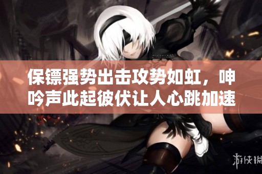 保镖强势出击攻势如虹，呻吟声此起彼伏让人心跳加速