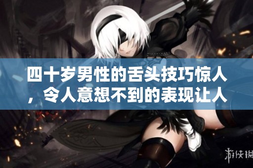 四十岁男性的舌头技巧惊人，令人意想不到的表现让人惊讶