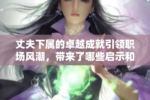 丈夫下属的卓越成就引领职场风潮，带来了哪些启示和反思