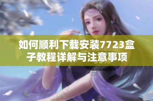 如何顺利下载安装7723盒子教程详解与注意事项