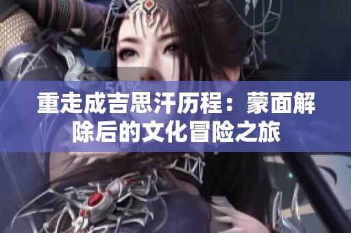 重走成吉思汗历程：蒙面解除后的文化冒险之旅