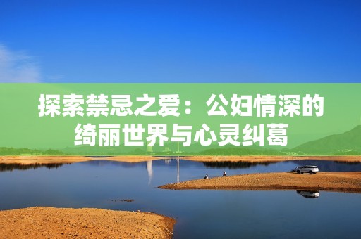探索禁忌之爱：公妇情深的绮丽世界与心灵纠葛