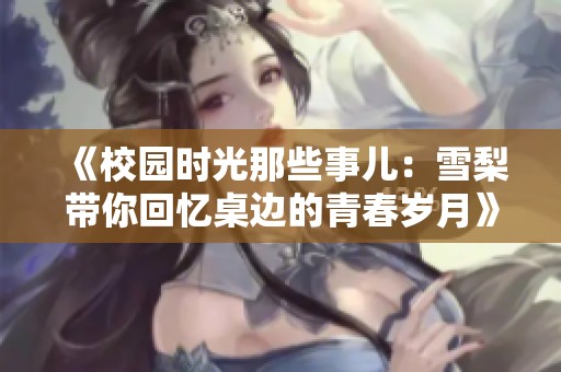 《校园时光那些事儿：雪梨带你回忆桌边的青春岁月》