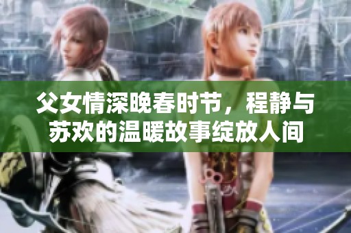 父女情深晚春时节，程静与苏欢的温暖故事绽放人间