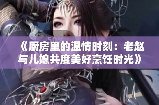 《厨房里的温情时刻：老赵与儿媳共度美好烹饪时光》
