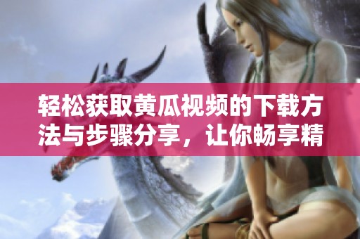 轻松获取黄瓜视频的下载方法与步骤分享，让你畅享精彩内容