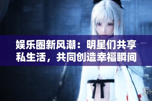 娱乐圈新风潮：明星们共享私生活，共同创造幸福瞬间