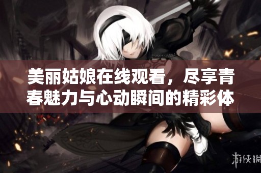 美丽姑娘在线观看，尽享青春魅力与心动瞬间的精彩体验