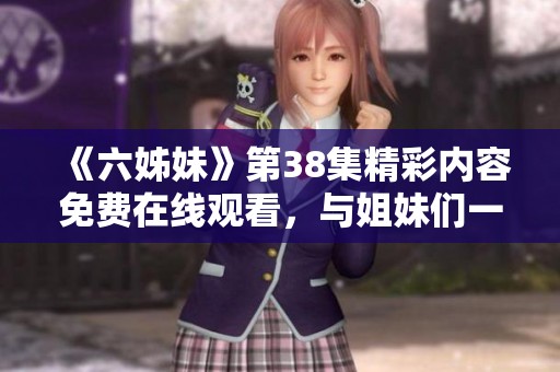 《六姊妹》第38集精彩内容免费在线观看，与姐妹们一起共度温暖时光