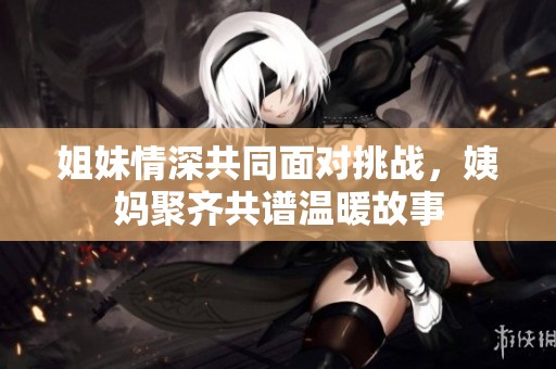 姐妹情深共同面对挑战，姨妈聚齐共谱温暖故事