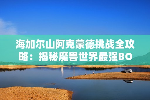 海加尔山阿克蒙德挑战全攻略：揭秘魔兽世界最强BOSS战术与技巧