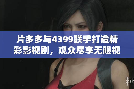 片多多与4399联手打造精彩影视剧，观众尽享无限视觉盛宴
