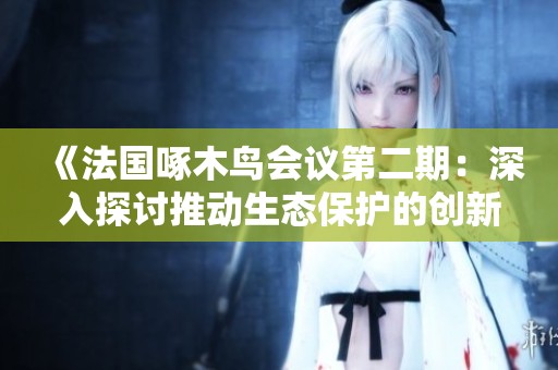 《法国啄木鸟会议第二期：深入探讨推动生态保护的创新措施》