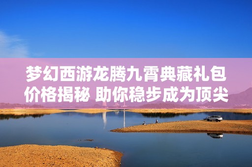 梦幻西游龙腾九霄典藏礼包价格揭秘 助你稳步成为顶尖玩家