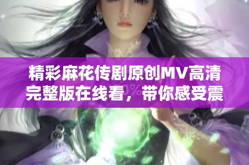 精彩麻花传剧原创MV高清完整版在线看，带你感受震撼视听盛宴