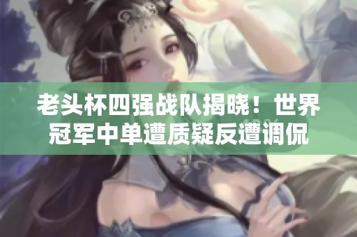 老头杯四强战队揭晓！世界冠军中单遭质疑反遭调侃