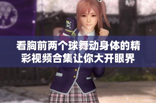 看胸前两个球舞动身体的精彩视频合集让你大开眼界