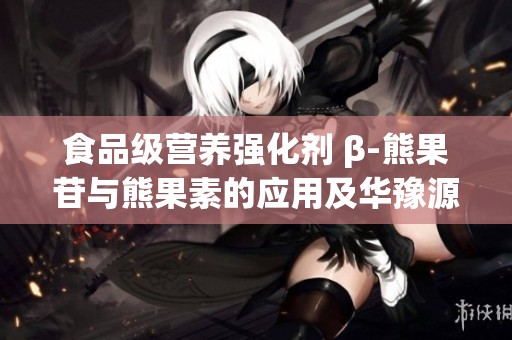 食品级营养强化剂 β-熊果苷与熊果素的应用及华豫源品牌介绍