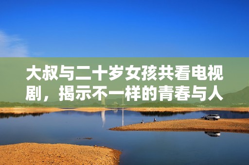 大叔与二十岁女孩共看电视剧，揭示不一样的青春与人生观碰撞