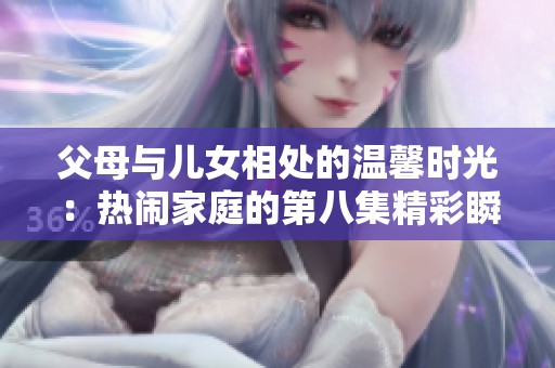 父母与儿女相处的温馨时光：热闹家庭的第八集精彩瞬间分享