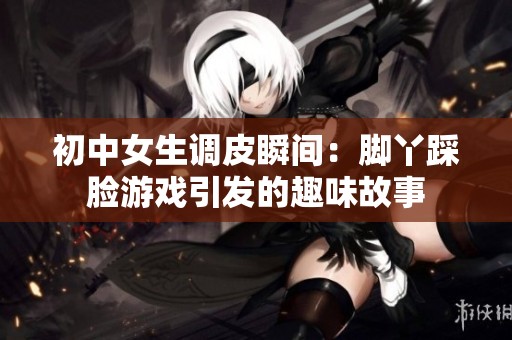 初中女生调皮瞬间：脚丫踩脸游戏引发的趣味故事