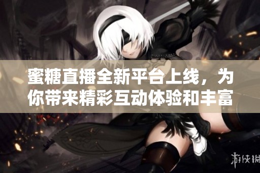 蜜糖直播全新平台上线，为你带来精彩互动体验和丰富内容分享