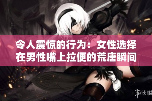 令人震惊的行为：女性选择在男性嘴上拉便的荒唐瞬间分析