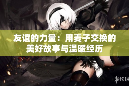 友谊的力量：用麦子交换的美好故事与温暖经历