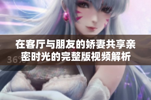 在客厅与朋友的娇妻共享亲密时光的完整版视频解析