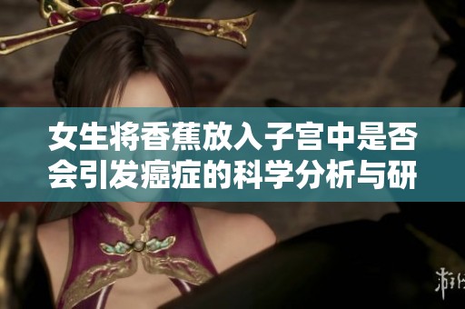 女生将香蕉放入子宫中是否会引发癌症的科学分析与研究探讨