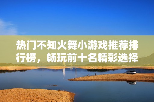热门不知火舞小游戏推荐排行榜，畅玩前十名精彩选择