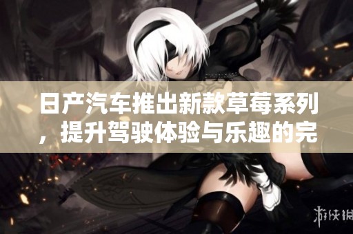 日产汽车推出新款草莓系列，提升驾驶体验与乐趣的完美结合