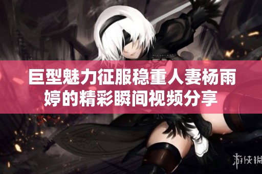 巨型魅力征服稳重人妻杨雨婷的精彩瞬间视频分享